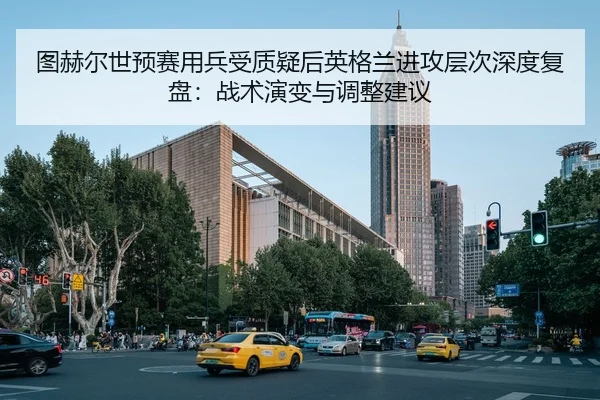 图赫尔世预赛用兵受质疑后英格兰进攻层次深度复盘：战术演变与调整建议