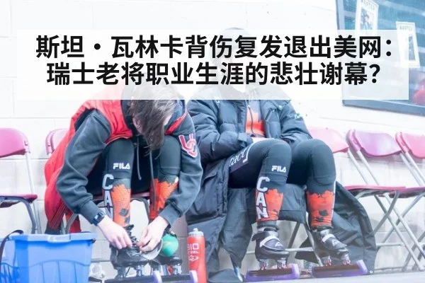 斯坦·瓦林卡背伤复发退出美网:瑞士老将职业生涯的悲壮谢幕?